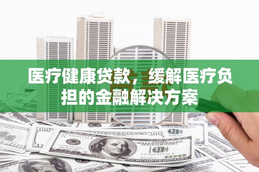 平顺医疗健康贷款，缓解医疗负担的金融解决方案