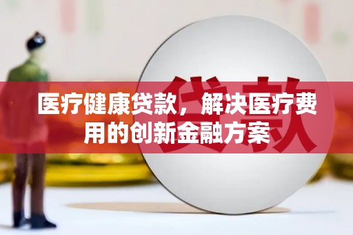平顺医疗健康贷款，解决医疗费用的创新金融方案