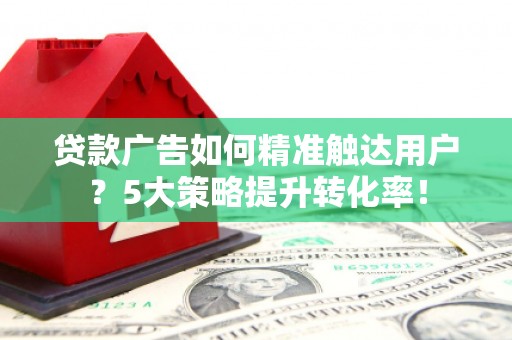 平顺贷款广告如何精准触达用户？5大策略提升转化率！