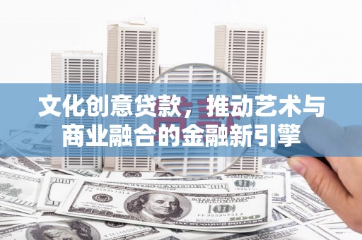 平顺文化创意贷款，推动艺术与商业融合的金融新引擎