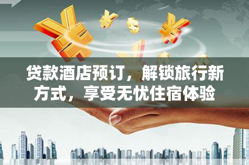 平顺贷款酒店预订，解锁旅行新方式，享受无忧住宿体验