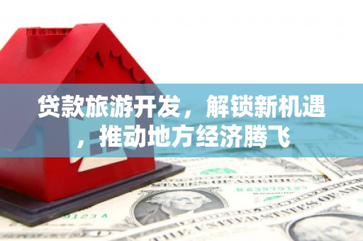 平顺贷款旅游开发，解锁新机遇，推动地方经济腾飞