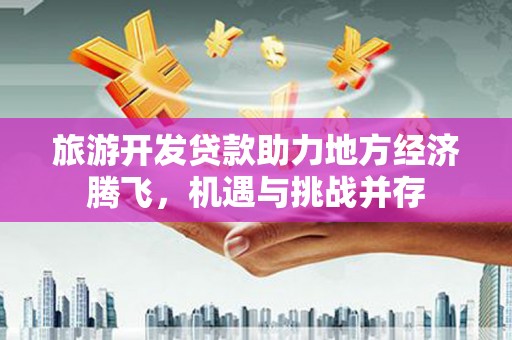 平顺旅游开发贷款助力地方经济腾飞，机遇与挑战并存