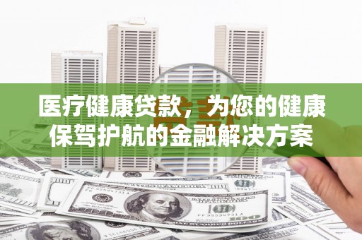 平顺医疗健康贷款，为您的健康保驾护航的金融解决方案