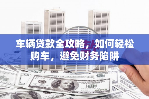 平顺车辆贷款全攻略，如何轻松购车，避免财务陷阱