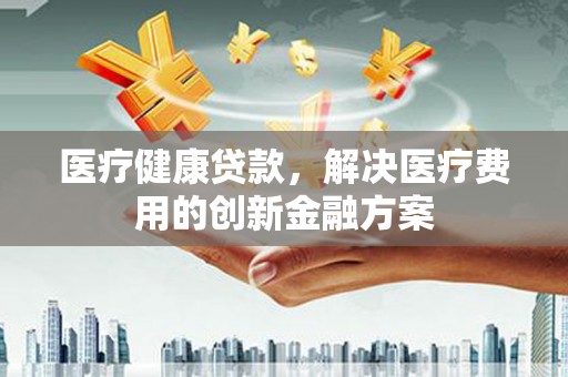 平顺医疗健康贷款，解决医疗费用的创新金融方案