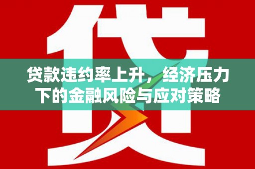 平顺贷款违约率上升，经济压力下的金融风险与应对策略