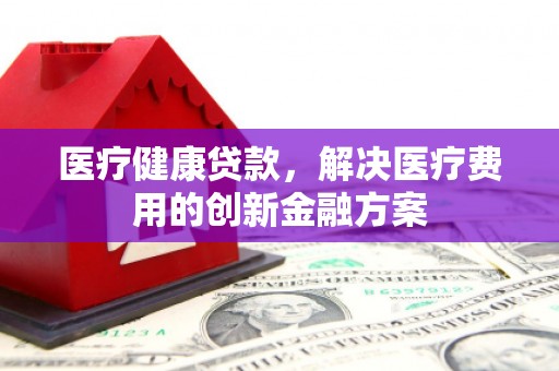 平顺医疗健康贷款，解决医疗费用的创新金融方案