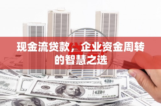平顺现金流贷款，企业资金周转的智慧之选